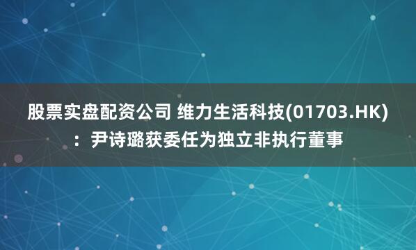 股票实盘配资公司 维力生活科技(01703.HK)：尹诗璐获委任为独立非执行董事