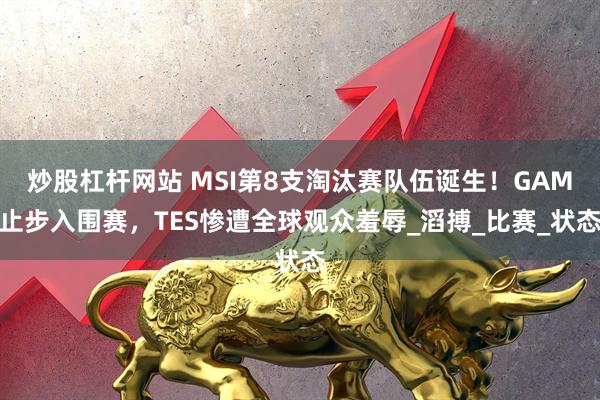 炒股杠杆网站 MSI第8支淘汰赛队伍诞生！GAM止步入围赛，TES惨遭全球观众羞辱_滔搏_比赛_状态