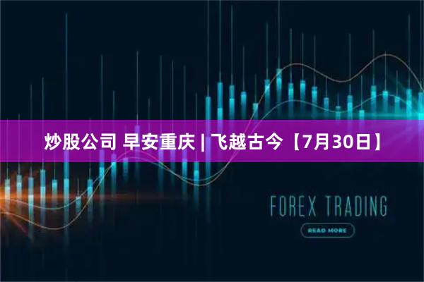 炒股公司 早安重庆 | 飞越古今【7月30日】