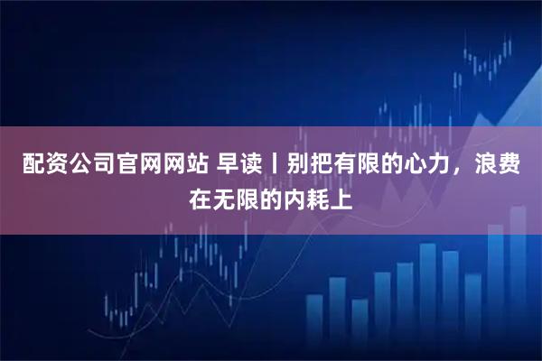 配资公司官网网站 早读丨别把有限的心力，浪费在无限的内耗上