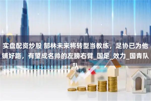 实盘配资炒股 郜林未来将转型当教练，足协已为他铺好路，有望成名帅的左膀右臂_国足_效力_国青队