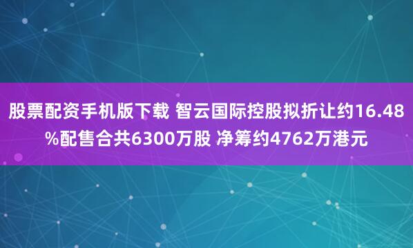 股票配资手机版下载 智云国际控股拟折让约16.48%配售合共6300万股 净筹约4762万港元
