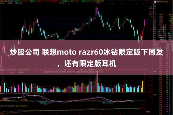 炒股公司 联想moto razr60冰钻限定版下周发，还有限定版耳机